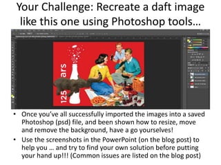 Your Challenge: Recreate a daft image
like this one using Photoshop tools…
• Once you’ve all successfully imported the images into a saved
Photoshop (psd) file, and been shown how to resize, move
and remove the background, have a go yourselves!
• Use the screenshots in the PowerPoint (on the blog post) to
help you … and try to find your own solution before putting
your hand up!!! (Common issues are listed on the blog post)
 