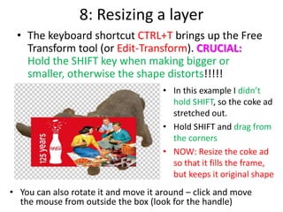 8: Resizing a layer
• The keyboard shortcut CTRL+T brings up the Free
Transform tool (or Edit-Transform). CRUCIAL:
Hold the SHIFT key when making bigger or
smaller, otherwise the shape distorts!!!!!
• In this example I didn’t
hold SHIFT, so the coke ad
stretched out.
• Hold SHIFT and drag from
the corners
• NOW: Resize the coke ad
so that it fills the frame,
but keeps it original shape
• You can also rotate it and move it around – click and move
the mouse from outside the box (look for the handle)
 