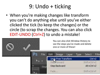 9: Undo + ticking
• When you’re making changes like transform
you can’t do anything else until you’ve either
clicked the tick (to keep the changes) or the
circle (to scrap the changes. You can also click
EDIT-UNDO (Ctrl+Z) to undo a mistake!
You can also click Window-History to
see the steps you’ve made and delete
one or more of these!
 