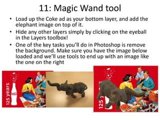 11: Magic Wand tool
• Load up the Coke ad as your bottom layer, and add the
elephant image on top of it.
• Hide any other layers simply by clicking on the eyeball
in the Layers toolbox!
• One of the key tasks you’ll do in Photoshop is remove
the background. Make sure you have the image below
loaded and we’ll use tools to end up with an image like
the one on the right
 