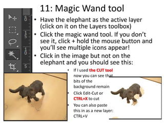 11: Magic Wand tool
• Have the elephant as the active layer
(click on it on the Layers toolbox)
• Click the magic wand tool. If you don’t
see it, click + hold the mouse button and
you’ll see multiple icons appear!
• Click in the image but not on the
elephant and you should see this:
• If I used the CUT tool
now you can see that
bits of the
background remain
• Click Edit-Cut or
CTRL+X to cut
• You can also paste
this in as a new layer:
CTRL+V
 