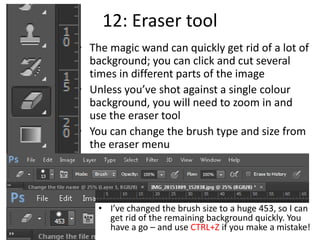 12: Eraser tool
• The magic wand can quickly get rid of a lot of
background; you can click and cut several
times in different parts of the image
• Unless you’ve shot against a single colour
background, you will need to zoom in and
use the eraser tool
• You can change the brush type and size from
the eraser menu
• I’ve changed the brush size to a huge 453, so I can
get rid of the remaining background quickly. You
have a go – and use CTRL+Z if you make a mistake!
 