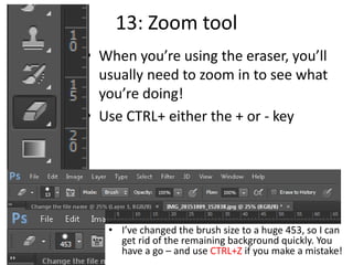 13: Zoom tool
• When you’re using the eraser, you’ll
usually need to zoom in to see what
you’re doing!
• Use CTRL+ either the + or - key
• I’ve changed the brush size to a huge 453, so I can
get rid of the remaining background quickly. You
have a go – and use CTRL+Z if you make a mistake!
 