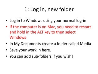 1: Log in, new folder
• Log in to Windows using your normal log-in
• If the computer is on Mac, you need to restart
and hold in the ALT key to then select
Windows
• In My Documents create a folder called Media
• Save your work in here.
• You can add sub-folders if you wish!
 