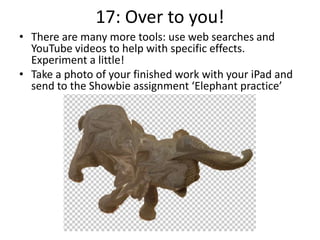 17: Over to you!
• There are many more tools: use web searches and
YouTube videos to help with specific effects.
Experiment a little!
• Take a photo of your finished work with your iPad and
send to the Showbie assignment ‘Elephant practice’
 