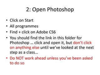 2: Open Photoshop
• Click on Start
• All programmes
• Find + click on Adobe CS6
• You should find the link in this folder for
Photoshop … click and open it, but don’t click
on anything else until we’ve looked at the next
step as a class…
• Do NOT work ahead unless you’ve been asked
to do so
 