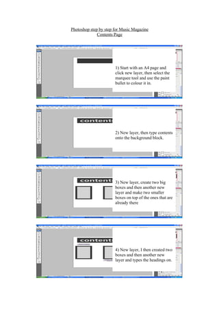 Photoshop step by step for Music Magazine
              Contents Page




                       1) Start with an A4 page and
                       click new layer, then select the
                       marquee tool and use the paint
                       bullet to colour it in.




                       2) New layer, then type contents
                       onto the background block.




                       3) New layer, create two big
                       boxes and then another new
                       layer and make two smaller
                       boxes on top of the ones that are
                       already there




                       4) New layer, I then created two
                       boxes and then another new
                       layer and types the headings on.
 