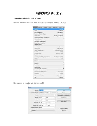PHOTOSHOP TALLER 8
AGREGANDO TEXTO A UNA IMAGEN

Primero abrimos un nuevo documento nos vamos a archivo – nuevo




Nos parece el cuadro y le damos en Ok
 
