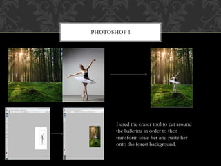 PHOTOSHOP 1
I used the eraser tool to cut around
the ballerina in order to then
transform scale her and paste her
onto the forest background.
 