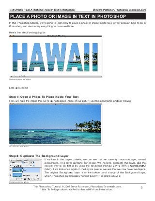 This Photoshop Tutorial © 2008 Steve Patterson, Photoshop Essentials.com.
Not To Be Reproduced Or Redistributed Without Permission.
1
Text Effects: Place A Photo Or Image In Text In Photoshop By Steve Patterson, Photoshop Essentials.com
Let’s get started!
In this Photoshop tutorial, we’re going to learn how to place a photo or image inside text, a very popular thing to do in
Photoshop, and also a very easy thing to do as we’ll see.
Here’s the effect we’re going for:
The final “image in text” effect.
An ocean view from Hawaii.
First, we need the image that we’re going to place inside of our text. I’ll use this panoramic photo of Hawaii:
Step 1: Open A Photo To Place Inside Your Text
Photoshop’s Layers palette.
If we look in the Layers palette, we can see that we currently have one layer, named
Background. This layer contains our image. We need to duplicate this layer, and the
easiest way to do that is by using the keyboard shortcut Ctrl+J (Win) / Command+J
(Mac). If we look once again in the Layers palette, we see that we now have two layers.
The original Background layer is on the bottom, and a copy of the Background layer,
which Photoshop automatically named “Layer 1”, is sitting above it:
Step 2: Duplicate The Background Layer
Place A Photo Or Image In Text In Photoshop
 