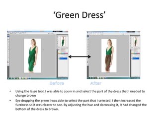 ‘Green Dress’
• Using the lasso tool, I was able to zoom in and select the part of the dress that I needed to
change brown
• Eye dropping the green I was able to select the part that I selected. I then increased the
fuzziness so it was clearer to see. By adjusting the hue and decreasing it, it had changed the
bottom of the dress to brown.
 