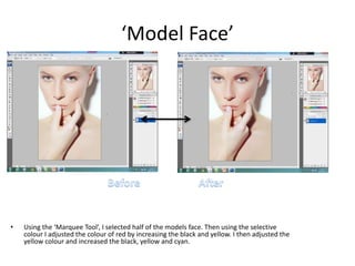 ‘Model Face’
• Using the ‘Marquee Tool’, I selected half of the models face. Then using the selective
colour I adjusted the colour of red by increasing the black and yellow. I then adjusted the
yellow colour and increased the black, yellow and cyan.
 