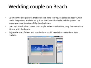 • Open up the two pictures that you need. Take the “Quick Selection Tool” which
made the process a whole lot quicker and once I had selected the part of the
image you drag it on top of the beach picture.
• Use the Lasso Tool to cut out the couple. When that is done, drag them onto the
picture with the beach.
• Adjust the size of them and use the burn tool if needed to make them look
realistic.
Wedding couple on Beach.
 