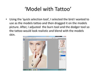 ‘Model with Tattoo’
• Using the ‘quick selection tool’, I selected the bird I wanted to
use as the models tattoo and then dragged it on the models
picture. After, I adjusted the burn tool and the dodger tool so
the tattoo would look realistic and blend with the models
skin.
 