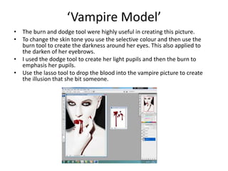 ‘Vampire Model’
• The burn and dodge tool were highly useful in creating this picture.
• To change the skin tone you use the selective colour and then use the
burn tool to create the darkness around her eyes. This also applied to
the darken of her eyebrows.
• I used the dodge tool to create her light pupils and then the burn to
emphasis her pupils.
• Use the lasso tool to drop the blood into the vampire picture to create
the illusion that she bit someone.
 