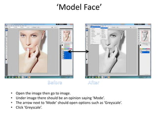 ‘Model Face’
• Open the image then go to image.
• Under image there should be an opinion saying ‘Mode’.
• The arrow next to ‘Mode’ should open options such as ‘Greyscale’.
• Click ‘Greyscale’.
 