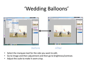 ‘Wedding Balloons’
• Select the marquee tool for the side you want to edit.
• Go to Image and then adjustment and then go to brightness/contrast.
• Adjust the scale to make it seem crisp.
 