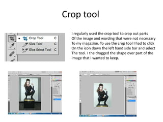 Crop tool
I regularly used the crop tool to crop out parts
Of the image and wording that were not necessary
To my magazine. To use the crop tool I had to click
On the icon down the left hand side bar and select
The tool. I the dragged the shape over part of the
Image that I wanted to keep.
 