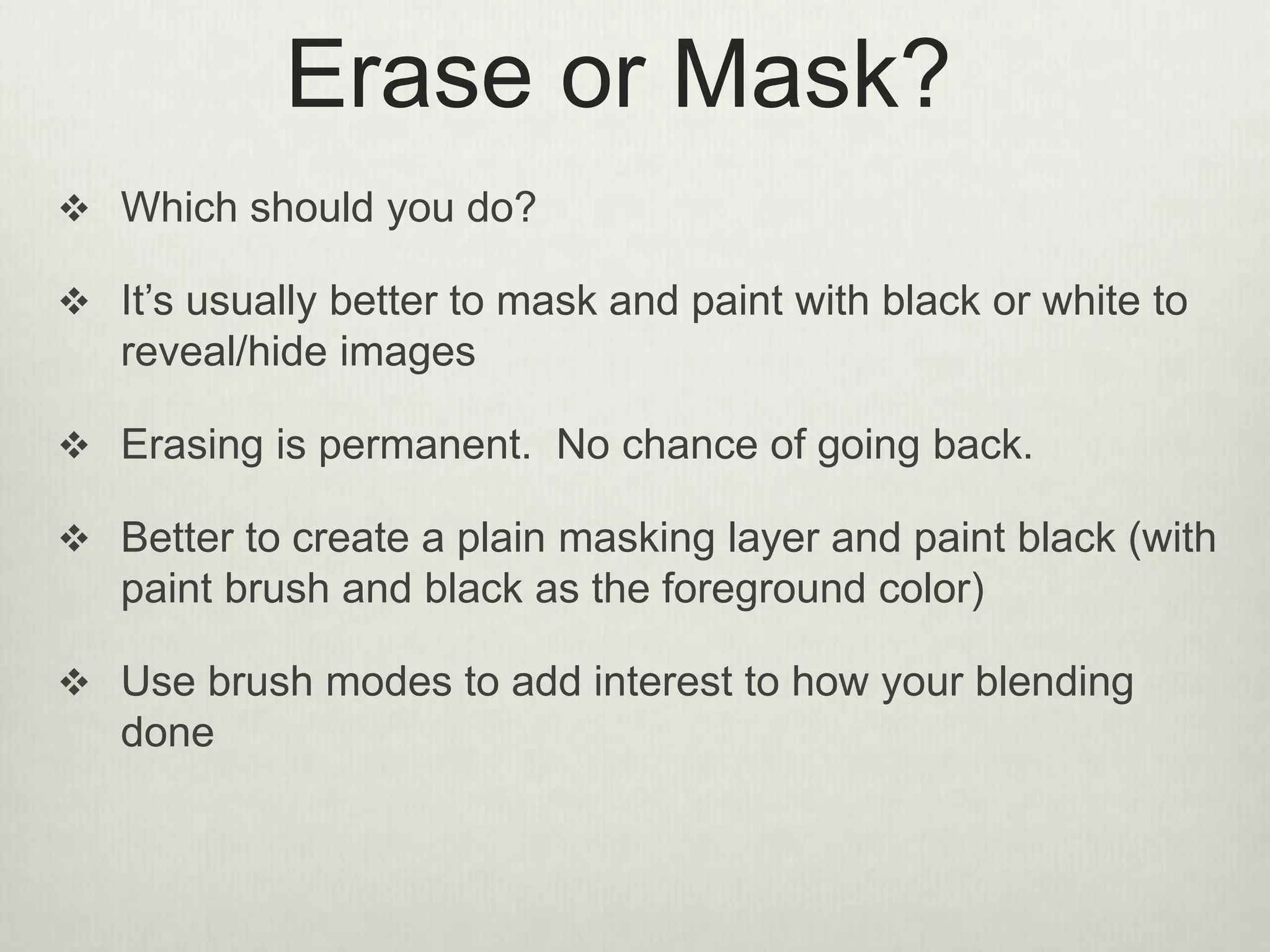 Erase or Mask?
 Which should you do?
 It’s usually better to mask and paint with black or white to
reveal/hide images
 Erasing is permanent. No chance of going back.
 Better to create a plain masking layer and paint black (with
paint brush and black as the foreground color)
 Use brush modes to add interest to how your blending
done
 