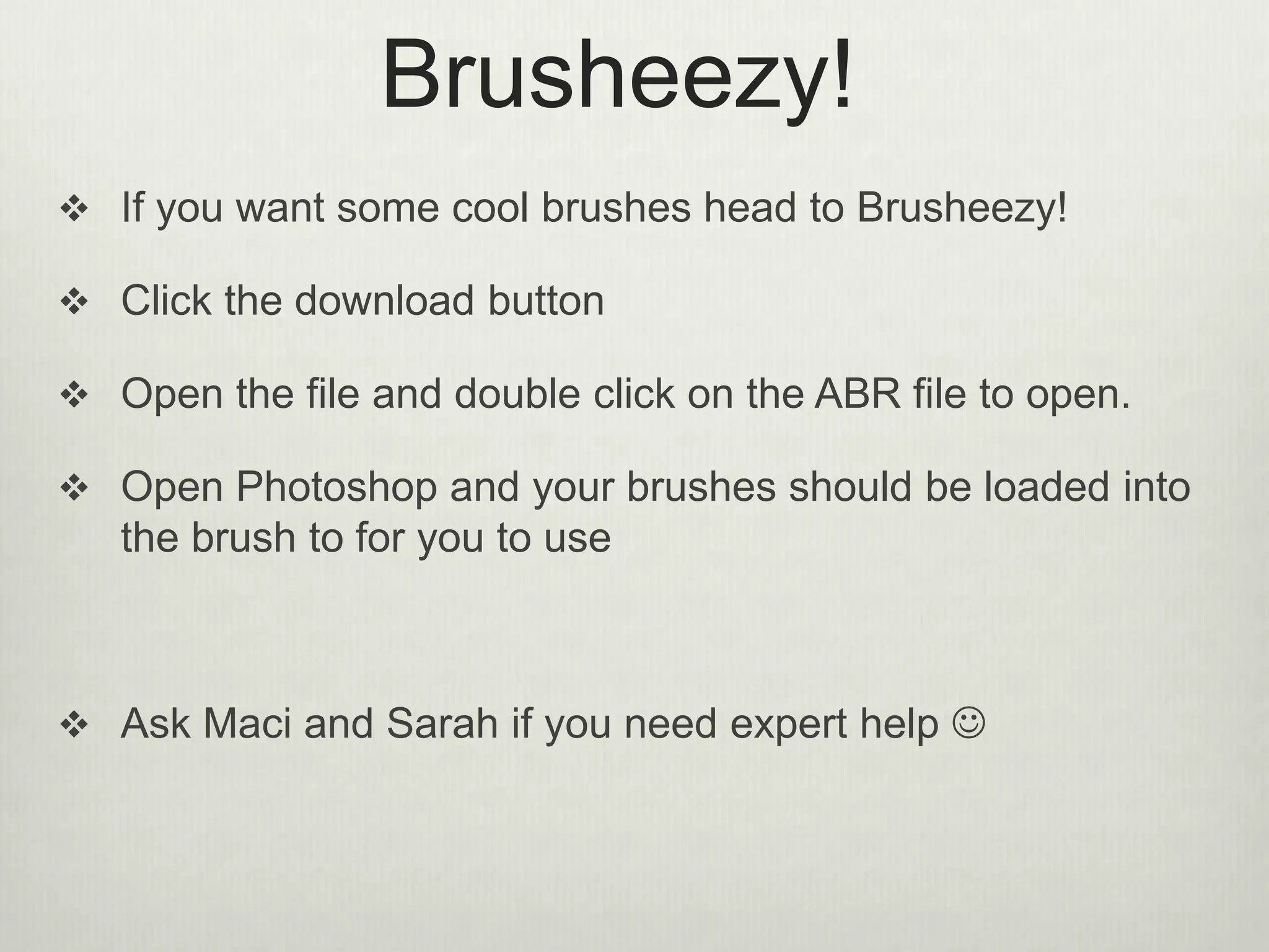 Brusheezy!
 If you want some cool brushes head to Brusheezy!
 Click the download button
 Open the file and double click on the ABR file to open.
 Open Photoshop and your brushes should be loaded into
the brush to for you to use
 Ask Maci and Sarah if you need expert help 
 