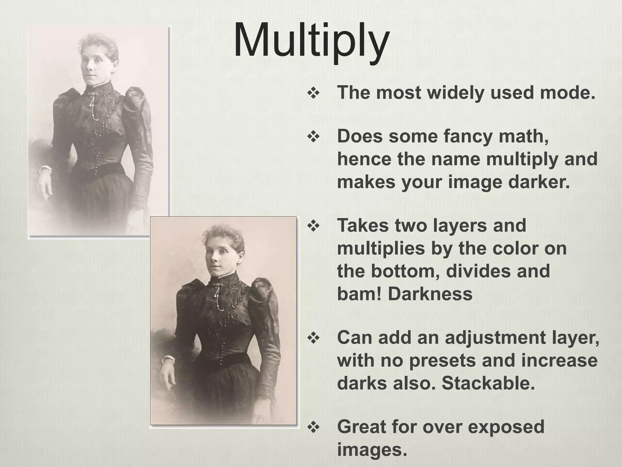 Multiply
 The most widely used mode.
 Does some fancy math,
hence the name multiply and
makes your image darker.
 Takes two layers and
multiplies by the color on
the bottom, divides and
bam! Darkness
 Can add an adjustment layer,
with no presets and increase
darks also. Stackable.
 Great for over exposed
images.
 