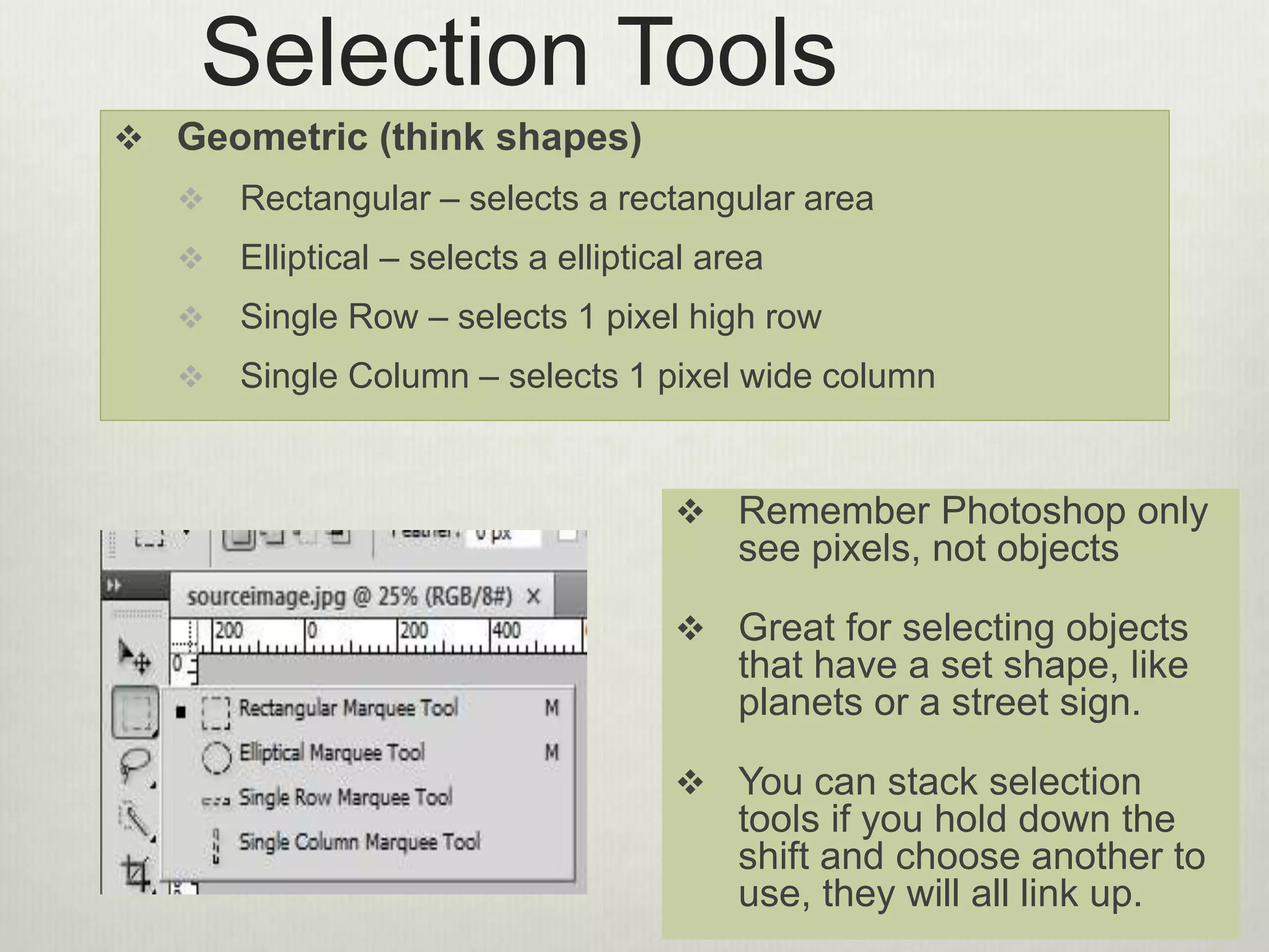 Selection Tools
 Geometric (think shapes)
 Rectangular – selects a rectangular area
 Elliptical – selects a elliptical area
 Single Row – selects 1 pixel high row
 Single Column – selects 1 pixel wide column
 Remember Photoshop only
see pixels, not objects
 Great for selecting objects
that have a set shape, like
planets or a street sign.
 You can stack selection
tools if you hold down the
shift and choose another to
use, they will all link up.
 