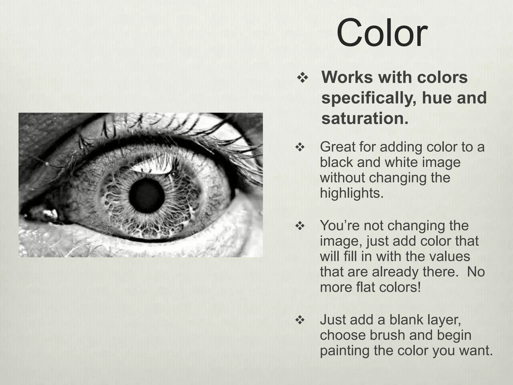 Color
 Works with colors
specifically, hue and
saturation.
 Great for adding color to a
black and white image
without changing the
highlights.
 You’re not changing the
image, just add color that
will fill in with the values
that are already there. No
more flat colors!
 Just add a blank layer,
choose brush and begin
painting the color you want.
 