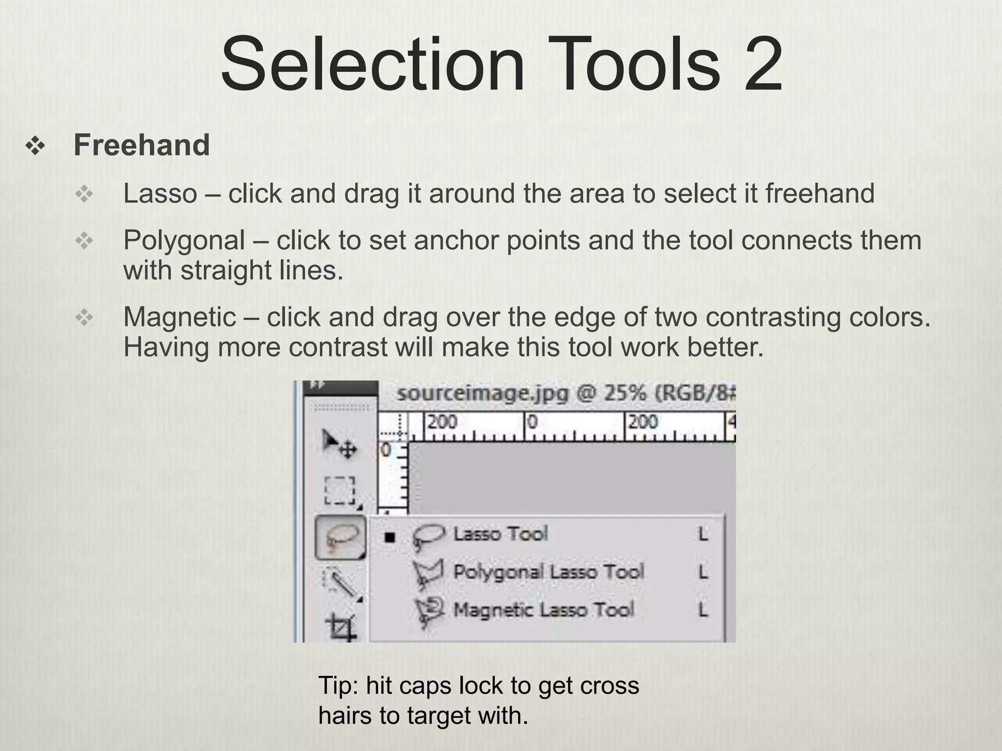 Selection Tools 2
 Freehand
 Lasso – click and drag it around the area to select it freehand
 Polygonal – click to set anchor points and the tool connects them
with straight lines.
 Magnetic – click and drag over the edge of two contrasting colors.
Having more contrast will make this tool work better.
Tip: hit caps lock to get cross
hairs to target with.
 
