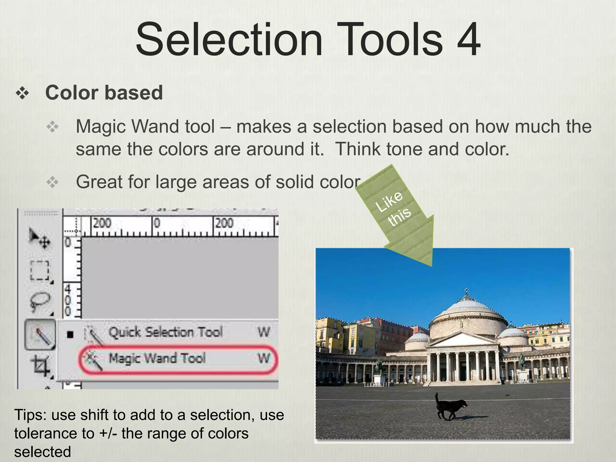 Selection Tools 4
 Color based
 Magic Wand tool – makes a selection based on how much the
same the colors are around it. Think tone and color.
 Great for large areas of solid color
Tips: use shift to add to a selection, use
tolerance to +/- the range of colors
selected
 