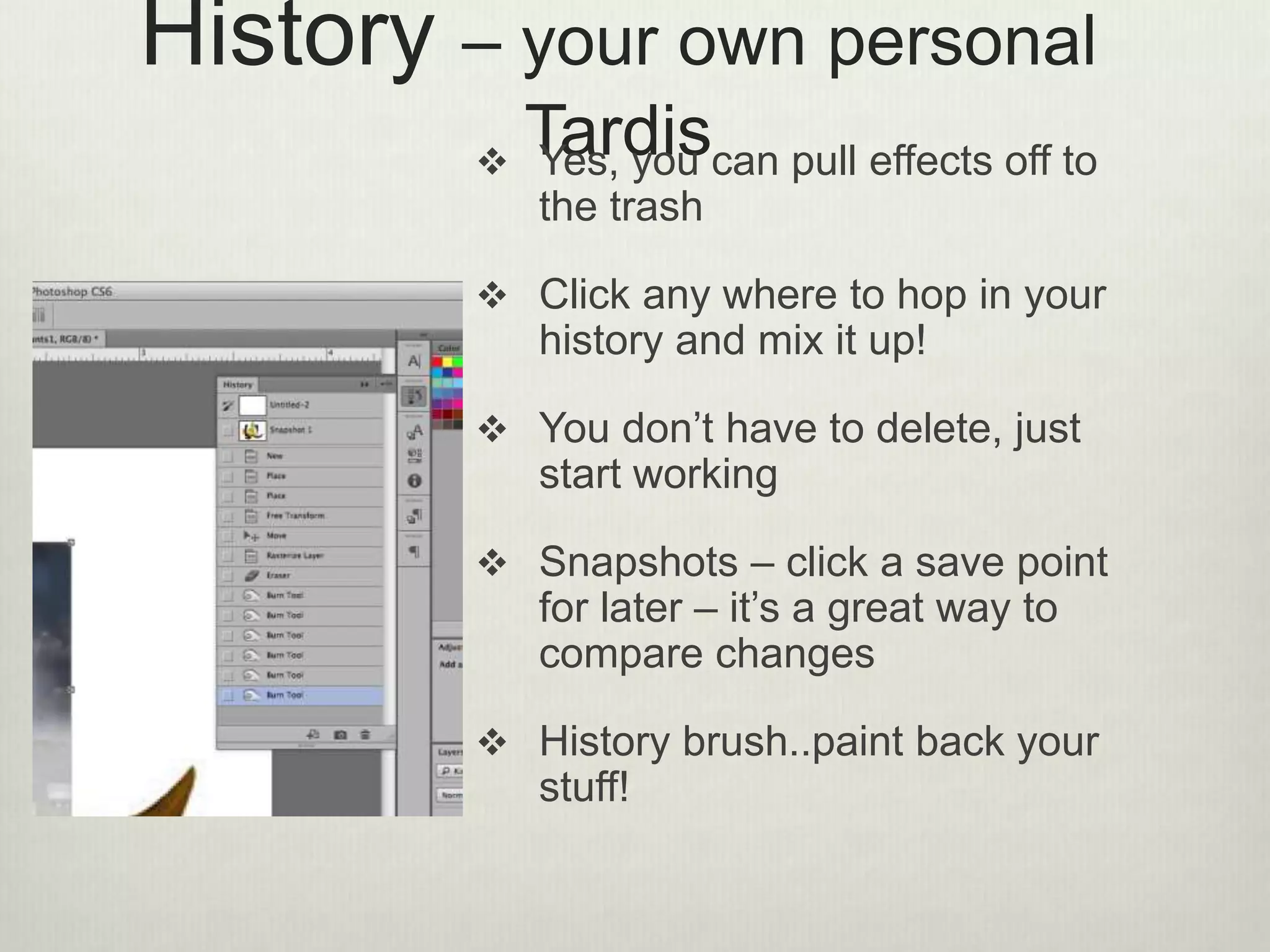 History – your own personal
Tardis Yes, you can pull effects off to
the trash
 Click any where to hop in your
history and mix it up!
 You don’t have to delete, just
start working
 Snapshots – click a save point
for later – it’s a great way to
compare changes
 History brush..paint back your
stuff!
 