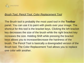 Brush Tool, Pencil Tool, Color Replacement Tool
The Brush tool is probably the most used tool in the Toolbar
panel. You can use it to paint with pixels over your image. The
shortcut for this tool is the bracket keys. Clicking the left bracket
key decreases the size of the brush while the right bracket key
increases the size. Holding Shift while pressing the bracket
keys allows you to increase/decrease the hardness of the
brush. The Pencil Tool is basically a downgraded version of the
Brush tool. The Color Replacement Tool allows you to replace
one color with another. 
 