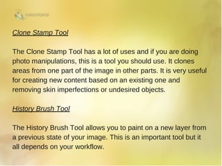 Clone Stamp Tool
The Clone Stamp Tool has a lot of uses and if you are doing
photo manipulations, this is a tool you should use. It clones
areas from one part of the image in other parts. It is very useful
for creating new content based on an existing one and
removing skin imperfections or undesired objects.
History Brush Tool
The History Brush Tool allows you to paint on a new layer from
a previous state of your image. This is an important tool but it
all depends on your workflow. 
 