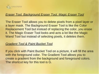 Eraser Tool, Background Eraser Tool, Magic Eraser Tool
The Eraser Tool allows you to delete pixels from a pixel layer or
a layer mask. The Background Eraser Tool is like the Color
Replacement Tool but instead of replacing the color, you erase
it. The Magic Eraser Tool looks and acts a lot like the Magic
Wand Tool but instead of selecting pixels, it deletes them.
Gradient Tool & Paint Bucket Tool
If you click with Paint Bucket Tool on a picture, it will fill the area
with the foreground color. The Gradient Tool allows you to
create a gradient from the background and foreground colors.
The shortcut key for this tool is G. 
 
