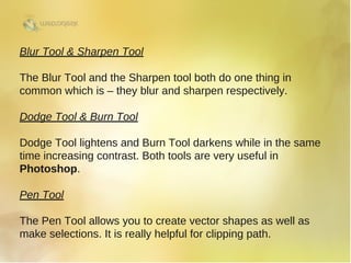 Blur Tool & Sharpen Tool
The Blur Tool and the Sharpen tool both do one thing in
common which is – they blur and sharpen respectively.
Dodge Tool & Burn Tool
Dodge Tool lightens and Burn Tool darkens while in the same
time increasing contrast. Both tools are very useful in
Photoshop.
Pen Tool
The Pen Tool allows you to create vector shapes as well as
make selections. It is really helpful for clipping path. 
 
