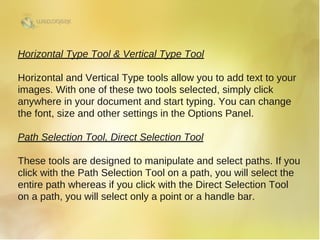 Horizontal Type Tool & Vertical Type Tool
Horizontal and Vertical Type tools allow you to add text to your
images. With one of these two tools selected, simply click
anywhere in your document and start typing. You can change
the font, size and other settings in the Options Panel.
Path Selection Tool, Direct Selection Tool
These tools are designed to manipulate and select paths. If you
click with the Path Selection Tool on a path, you will select the
entire path whereas if you click with the Direct Selection Tool
on a path, you will select only a point or a handle bar.
 