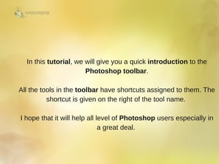 In this tutorial, we will give you a quick introduction to the
Photoshop toolbar.
All the tools in the toolbar have shortcuts assigned to them. The
shortcut is given on the right of the tool name. 
I hope that it will help all level of Photoshop users especially in
a great deal. 
 