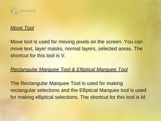 Move Tool
Move tool is used for moving pixels on the screen. You can
move text, layer masks, normal layers, selected areas. The
shortcut for this tool is V. 
Rectangular Marquee Tool & Elliptical Marquee Tool
The Rectangular Marquee Tool is used for making
rectangular selections and the Elliptical Marquee tool is used
for making elliptical selections. The shortcut for this tool is M.
 