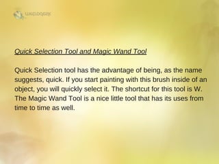 Quick Selection Tool and Magic Wand Tool
Quick Selection tool has the advantage of being, as the name
suggests, quick. If you start painting with this brush inside of an
object, you will quickly select it. The shortcut for this tool is W.
The Magic Wand Tool is a nice little tool that has its uses from
time to time as well. 
 