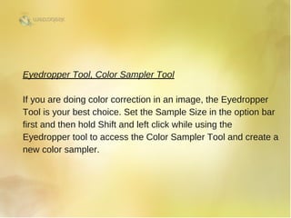 Eyedropper Tool, Color Sampler Tool
If you are doing color correction in an image, the Eyedropper
Tool is your best choice. Set the Sample Size in the option bar
first and then hold Shift and left click while using the
Eyedropper tool to access the Color Sampler Tool and create a
new color sampler. 
 