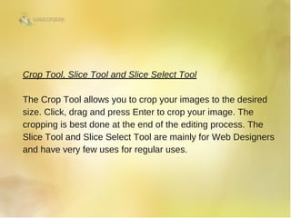 Crop Tool, Slice Tool and Slice Select Tool
The Crop Tool allows you to crop your images to the desired
size. Click, drag and press Enter to crop your image. The
cropping is best done at the end of the editing process. The
Slice Tool and Slice Select Tool are mainly for Web Designers
and have very few uses for regular uses. 
 