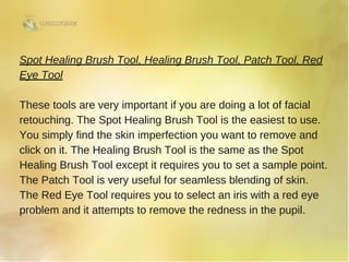 Spot Healing Brush Tool, Healing Brush Tool, Patch Tool, Red
Eye Tool
These tools are very important if you are doing a lot of facial
retouching. The Spot Healing Brush Tool is the easiest to use.
You simply find the skin imperfection you want to remove and
click on it. The Healing Brush Tool is the same as the Spot
Healing Brush Tool except it requires you to set a sample point.
The Patch Tool is very useful for seamless blending of skin.
The Red Eye Tool requires you to select an iris with a red eye
problem and it attempts to remove the redness in the pupil. 
 