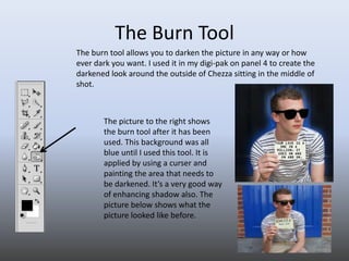 The Burn Tool The burn tool allows you to darken the picture in any way or how ever dark you want. I used it in my digi-pak on panel 4 to create the darkened look around the outside of Chezza sitting in the middle of shot.  The picture to the right shows the burn tool after it has been used. This background was all blue until I used this tool. It is applied by using a curser and painting the area that needs to be darkened. It’s a very good way of enhancing shadow also. The picture below shows what the picture looked like before. 