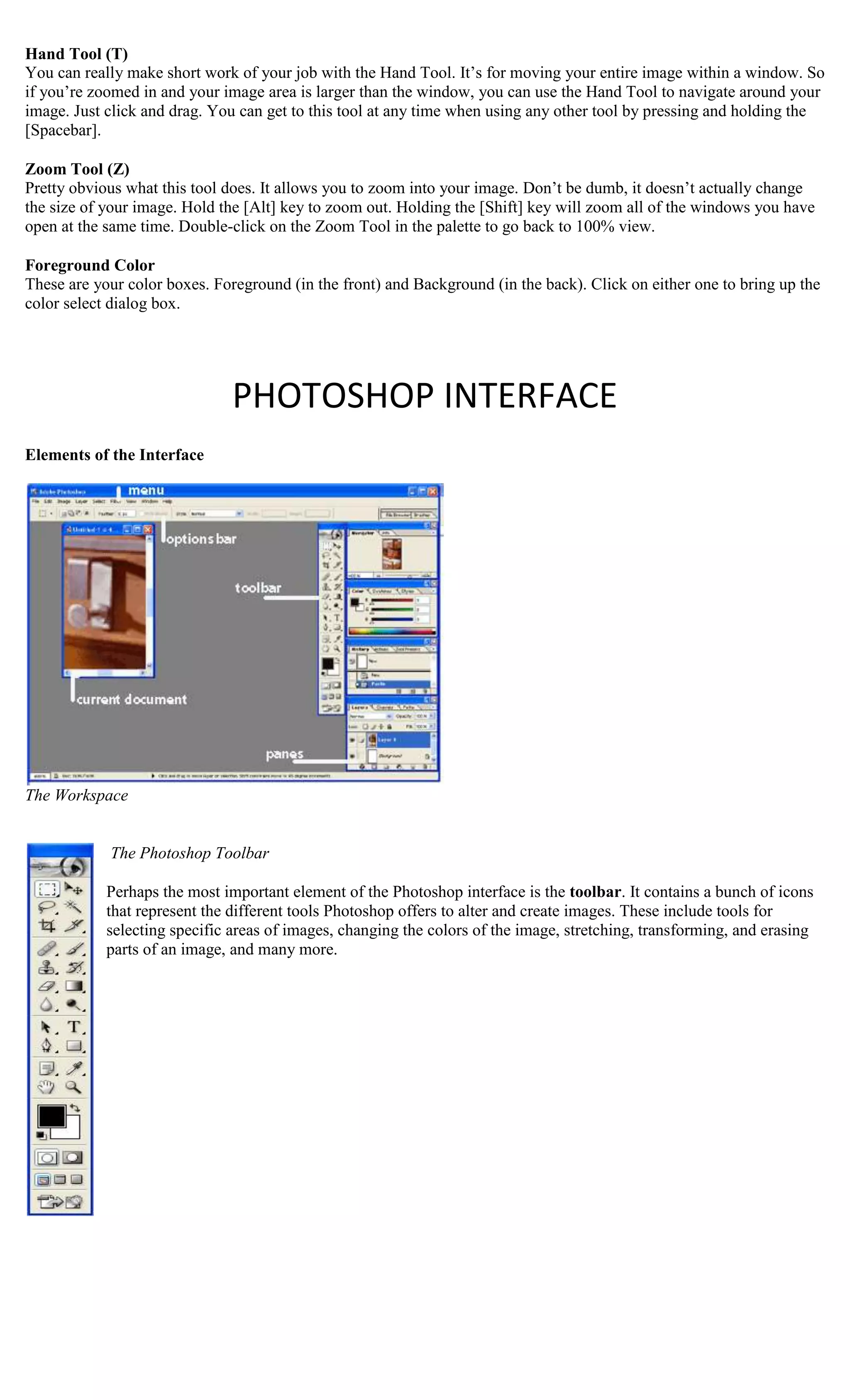 Hand Tool (T)
You can really make short work of your job with the Hand Tool. It’s for moving your entire image within a window. So
if you’re zoomed in and your image area is larger than the window, you can use the Hand Tool to navigate around your
image. Just click and drag. You can get to this tool at any time when using any other tool by pressing and holding the
[Spacebar].

Zoom Tool (Z)
Pretty obvious what this tool does. It allows you to zoom into your image. Don’t be dumb, it doesn’t actually change
the size of your image. Hold the [Alt] key to zoom out. Holding the [Shift] key will zoom all of the windows you have
open at the same time. Double-click on the Zoom Tool in the palette to go back to 100% view.

Foreground Color
These are your color boxes. Foreground (in the front) and Background (in the back). Click on either one to bring up the
color select dialog box.




                               PHOTOSHOP INTERFACE
Elements of the Interface




The Workspace


            The Photoshop Toolbar

            Perhaps the most important element of the Photoshop interface is the toolbar. It contains a bunch of icons
            that represent the different tools Photoshop offers to alter and create images. These include tools for
            selecting specific areas of images, changing the colors of the image, stretching, transforming, and erasing
            parts of an image, and many more.
 