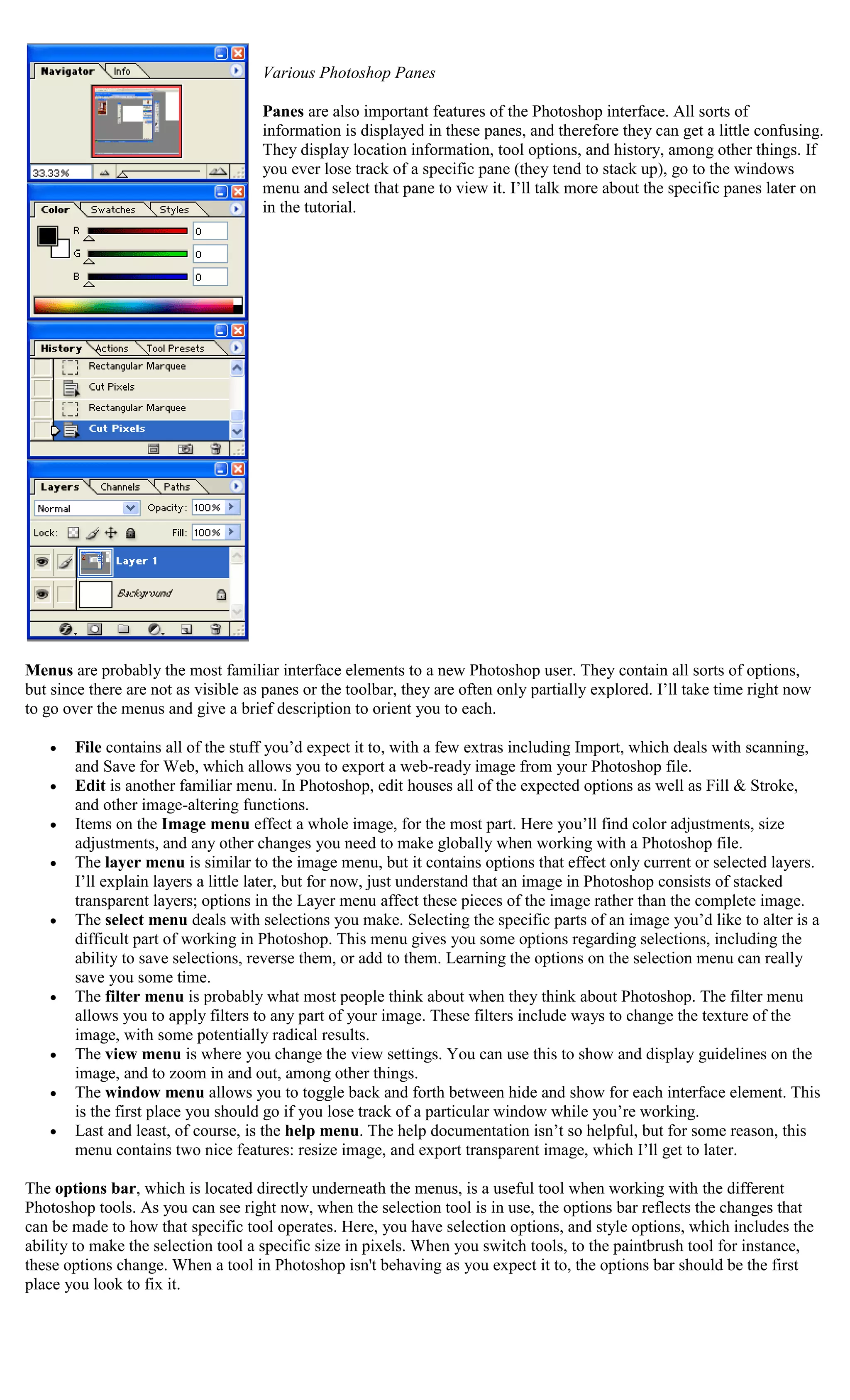 Various Photoshop Panes

                                     Panes are also important features of the Photoshop interface. All sorts of
                                     information is displayed in these panes, and therefore they can get a little confusing.
                                     They display location information, tool options, and history, among other things. If
                                     you ever lose track of a specific pane (they tend to stack up), go to the windows
                                     menu and select that pane to view it. I’ll talk more about the specific panes later on
                                     in the tutorial.




Menus are probably the most familiar interface elements to a new Photoshop user. They contain all sorts of options,
but since there are not as visible as panes or the toolbar, they are often only partially explored. I’ll take time right now
to go over the menus and give a brief description to orient you to each.

       File contains all of the stuff you’d expect it to, with a few extras including Import, which deals with scanning,
       and Save for Web, which allows you to export a web-ready image from your Photoshop file.
       Edit is another familiar menu. In Photoshop, edit houses all of the expected options as well as Fill & Stroke,
       and other image-altering functions.
       Items on the Image menu effect a whole image, for the most part. Here you’ll find color adjustments, size
       adjustments, and any other changes you need to make globally when working with a Photoshop file.
       The layer menu is similar to the image menu, but it contains options that effect only current or selected layers.
       I’ll explain layers a little later, but for now, just understand that an image in Photoshop consists of stacked
       transparent layers; options in the Layer menu affect these pieces of the image rather than the complete image.
       The select menu deals with selections you make. Selecting the specific parts of an image you’d like to alter is a
       difficult part of working in Photoshop. This menu gives you some options regarding selections, including the
       ability to save selections, reverse them, or add to them. Learning the options on the selection menu can really
       save you some time.
       The filter menu is probably what most people think about when they think about Photoshop. The filter menu
       allows you to apply filters to any part of your image. These filters include ways to change the texture of the
       image, with some potentially radical results.
       The view menu is where you change the view settings. You can use this to show and display guidelines on the
       image, and to zoom in and out, among other things.
       The window menu allows you to toggle back and forth between hide and show for each interface element. This
       is the first place you should go if you lose track of a particular window while you’re working.
       Last and least, of course, is the help menu. The help documentation isn’t so helpful, but for some reason, this
       menu contains two nice features: resize image, and export transparent image, which I’ll get to later.

The options bar, which is located directly underneath the menus, is a useful tool when working with the different
Photoshop tools. As you can see right now, when the selection tool is in use, the options bar reflects the changes that
can be made to how that specific tool operates. Here, you have selection options, and style options, which includes the
ability to make the selection tool a specific size in pixels. When you switch tools, to the paintbrush tool for instance,
these options change. When a tool in Photoshop isn't behaving as you expect it to, the options bar should be the first
place you look to fix it.
 