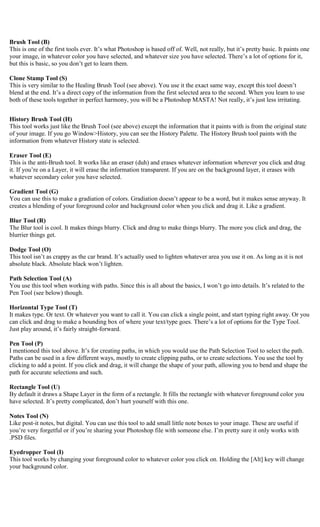 Brush Tool (B)
This is one of the first tools ever. It’s what Photoshop is based off of. Well, not really, but it’s pretty basic. It paints one
your image, in whatever color you have selected, and whatever size you have selected. There’s a lot of options for it,
but this is basic, so you don’t get to learn them.

Clone Stamp Tool (S)
This is very similar to the Healing Brush Tool (see above). You use it the exact same way, except this tool doesn’t
blend at the end. It’s a direct copy of the information from the first selected area to the second. When you learn to use
both of these tools together in perfect harmony, you will be a Photoshop MASTA! Not really, it’s just less irritating.


History Brush Tool (H)
This tool works just like the Brush Tool (see above) except the information that it paints with is from the original state
of your image. If you go Window>History, you can see the History Palette. The History Brush tool paints with the
information from whatever History state is selected.

Eraser Tool (E)
This is the anti-Brush tool. It works like an eraser (duh) and erases whatever information wherever you click and drag
it. If you’re on a Layer, it will erase the information transparent. If you are on the background layer, it erases with
whatever secondary color you have selected.

Gradient Tool (G)
You can use this to make a gradiation of colors. Gradiation doesn’t appear to be a word, but it makes sense anyway. It
creates a blending of your foreground color and background color when you click and drag it. Like a gradient.

Blur Tool (R)
The Blur tool is cool. It makes things blurry. Click and drag to make things blurry. The more you click and drag, the
blurrier things get.

Dodge Tool (O)
This tool isn’t as crappy as the car brand. It’s actually used to lighten whatever area you use it on. As long as it is not
absolute black. Absolute black won’t lighten.

Path Selection Tool (A)
You use this tool when working with paths. Since this is all about the basics, I won’t go into details. It’s related to the
Pen Tool (see below) though.

Horizontal Type Tool (T)
It makes type. Or text. Or whatever you want to call it. You can click a single point, and start typing right away. Or you
can click and drag to make a bounding box of where your text/type goes. There’s a lot of options for the Type Tool.
Just play around, it’s fairly straight-forward.

Pen Tool (P)
I mentioned this tool above. It’s for creating paths, in which you would use the Path Selection Tool to select the path.
Paths can be used in a few different ways, mostly to create clipping paths, or to create selections. You use the tool by
clicking to add a point. If you click and drag, it will change the shape of your path, allowing you to bend and shape the
path for accurate selections and such.

Rectangle Tool (U)
By default it draws a Shape Layer in the form of a rectangle. It fills the rectangle with whatever foreground color you
have selected. It’s pretty complicated, don’t hurt yourself with this one.

Notes Tool (N)
Like post-it notes, but digital. You can use this tool to add small little note boxes to your image. These are useful if
you’re very forgetful or if you’re sharing your Photoshop file with someone else. I’m pretty sure it only works with
.PSD files.

Eyedropper Tool (I)
This tool works by changing your foreground color to whatever color you click on. Holding the [Alt] key will change
your background color.
 