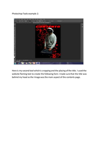 Photoshop Tools example 2:
Here is my second tool which is cropping and the placing of the title. I used the
website flaming text to create the following font. I made surethat the title was
behind my head as the Imagewas the main aspect of the contents page.
 