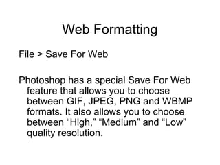 Web Formatting
File > Save For Web
Photoshop has a special Save For Web
feature that allows you to choose
between GIF, JPEG, PNG and WBMP
formats. It also allows you to choose
between “High,” “Medium” and “Low”
quality resolution.
 