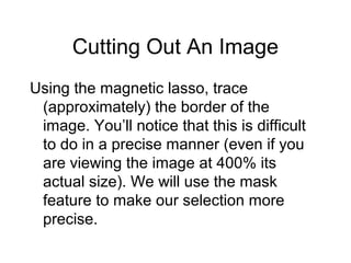 Cutting Out An Image
Using the magnetic lasso, trace
(approximately) the border of the
image. You’ll notice that this is difficult
to do in a precise manner (even if you
are viewing the image at 400% its
actual size). We will use the mask
feature to make our selection more
precise.
 