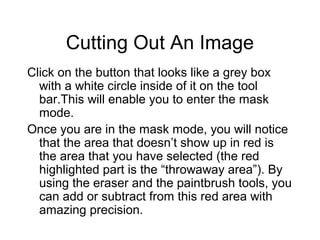 Cutting Out An Image
Click on the button that looks like a grey box
with a white circle inside of it on the tool
bar.This will enable you to enter the mask
mode.
Once you are in the mask mode, you will notice
that the area that doesn’t show up in red is
the area that you have selected (the red
highlighted part is the “throwaway area”). By
using the eraser and the paintbrush tools, you
can add or subtract from this red area with
amazing precision.
 