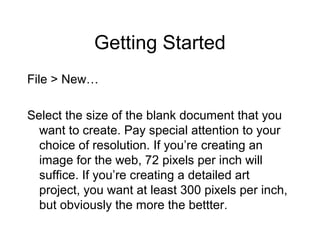 Getting Started
File > New…
Select the size of the blank document that you
want to create. Pay special attention to your
choice of resolution. If you’re creating an
image for the web, 72 pixels per inch will
suffice. If you’re creating a detailed art
project, you want at least 300 pixels per inch,
but obviously the more the bettter.
 